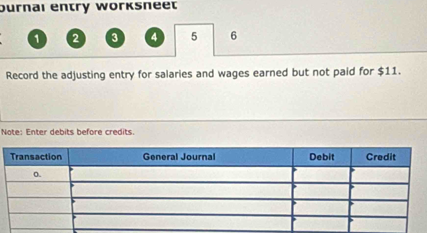 Durnaı entry worêsneet
1 2 3 4 5 6
Record the adjusting entry for salaries and wages earned but not paid for $11. 
Note: Enter debits before credits.