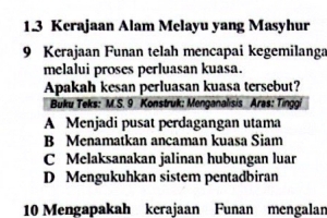 1.3 Kerajaan Alam Melayu yang Masyhur
9 Kerajaan Funan telah mencapai kegemilanga
melalui proses perluasan kuasa.
Apakah kesan perluasan kuasa tersebut?
Buku Teks: M.S. 9 Konstruk: Menganalisis Aras: Tinggi
A Menjadi pusat perdagangan utama
B Menamatkan ancaman kuasa Siam
C Melaksanakan jalinan hubungan luar
D Mengukuhkan sistem pentadbiran
10 Mengapakah kerajaan Funan mengalar