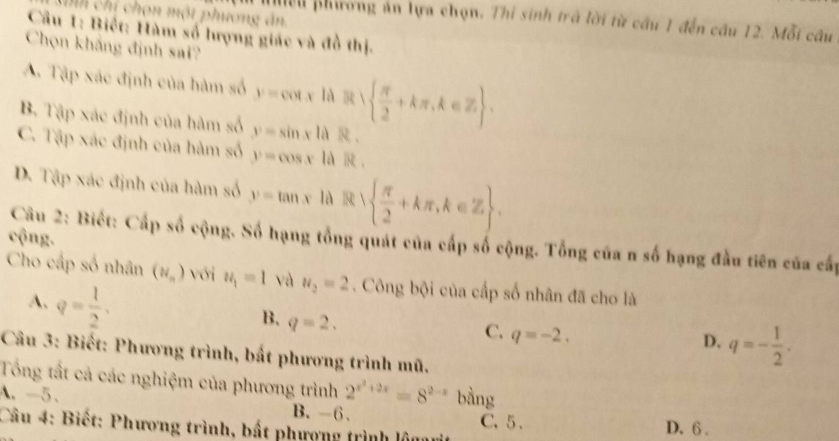 Ch chí chọn một phương án.
Mểu phương án lựa chọn. Thi sinh trà lời từ câu 1 đến câu 12. Mỗi câu
Cầu 1: Biết: Hàm số lượng giác và đồ thị.
Chọn khắng định sai?
A. Tập xác định của hàm số y=cot x|dR|  π /2 +kπ ,k∈ Z.
B. Tập xác định của hàm số y=sin xldR.
C. Tập xác định của hàm số y=cos xldR.
D. Tập xác định của hàm số y=tan x là R  π /2 +kπ , k∈ Z. 
cộng.
Câu 2: Biết: Cấp số cộng. Số hạng tổng quát của cấp số cộng. Tổng của n số hạng đầu tiên của cấp
Cho cấp số nhân (N_n) với u_1=1 và u_2=2. Công bội của cấp số nhân đã cho là
A. q= 1/2 ,
B. q=2.
C. q=-2.
D. q=- 1/2 . 
Câu 3: Biết: Phương trình, bất phương trình mũ.
Tổng tất cả các nghiệm của phương trình 2^(x^2)+2x=8^(2-x)
A. -5 、 bàng
B. -6. C. 5. D. 6 .
Câu 4: Biết: Phương trình, bất phượng trình lôm