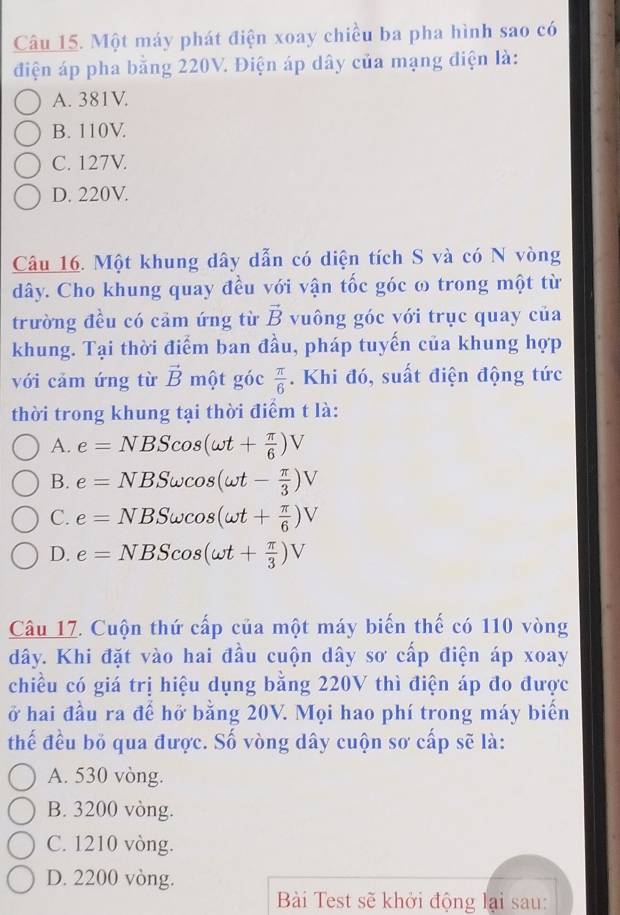 Một máy phát điện xoay chiều ba pha hình sao có
điện áp pha bằng 220V. Điện áp dây của mạng điện là:
A. 381V.
B. 110V
C. 127V.
D. 220V.
Câu 16. Một khung dây dẫn có diện tích S và có N vòng
dây. Cho khung quay đều với vận tốc góc ω trong một từ
trường đều có cảm ứng từ vector B vuông góc với trục quay của
khung. Tại thời điểm ban đầu, pháp tuyến của khung hợp
với cảm ứng từ vector B một góc  π /6 . Khi đó, suất điện động tức
thời trong khung tại thời điểm t là:
A. e=NBScos (omega t+ π /6 )V
B. e=NBSomega cos (omega t- π /3 )V
C. e=NBSomega cos (omega t+ π /6 )V
D. e=NBScos (omega t+ π /3 )V
Câu 17. Cuộn thứ cấp của một máy biến thế có 110 vòng
dây. Khi đặt vào hai đầu cuộn dây sơ cấp điện áp xoay
chiều có giá trị hiệu dụng bằng 220V thì điện áp đo được
ở hai đầu ra để hở bằng 20V. Mọi hao phí trong máy biển
thế đều bỏ qua được. Số vòng dây cuộn sơ cấp sẽ là:
A. 530 vòng.
B. 3200 vòng.
C. 1210 vòng.
D. 2200 vòng.
Bài Test sẽ khởi động lại sau: