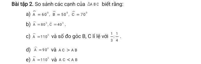 Bài tập 2. So sánh các cạnh của △ ABC biết rằng: 
a) widehat A=60°, widehat B=50°, widehat C=70°
b) widehat A=80°, widehat C=40°. 
c) widehat A=110° và số đo góc B, C lỉ lệ với  1/3 ;  1/4 . 
d) widehat A=90° và AC>AB
e) widehat A=110° và AC