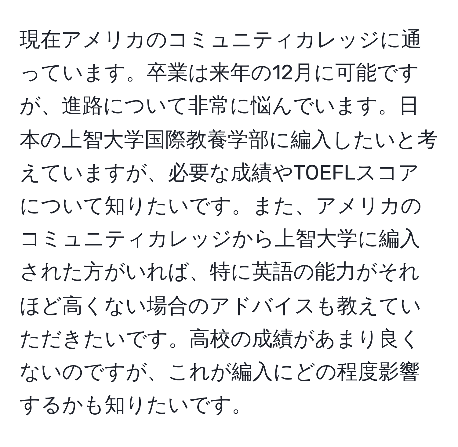 現在アメリカのコミュニティカレッジに通っています。卒業は来年の12月に可能ですが、進路について非常に悩んでいます。日本の上智大学国際教養学部に編入したいと考えていますが、必要な成績やTOEFLスコアについて知りたいです。また、アメリカのコミュニティカレッジから上智大学に編入された方がいれば、特に英語の能力がそれほど高くない場合のアドバイスも教えていただきたいです。高校の成績があまり良くないのですが、これが編入にどの程度影響するかも知りたいです。