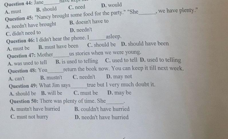 Jane_ have ke t
A. must B. should C. need D. would
Question 45: "Nancy brought some food for the party." "She_ , we have plenty."
A. needn't have brought B. doesn't have to
C. didn't need to D. needn't
Question 46: I didn't hear the phone. I_ asleep.
A. must be B. must have been C. should be D. should have been
Question 47: Mother_ us stories when we were young.
A. was used to tell B. is used to telling C. used to tell D. used to telling
Question 48: You_ return the book now. You can keep it till next week.
A. can't B. mustn't C. needn't D. may not
Question 49: What Jim says_ true but I very much doubt it.
A. should be B. will be C. must be D. may be
Question 50: There was plenty of time. She_
A. mustn't have hurried B. couldn't have hurried
C. must not hurry D. needn't have hurried