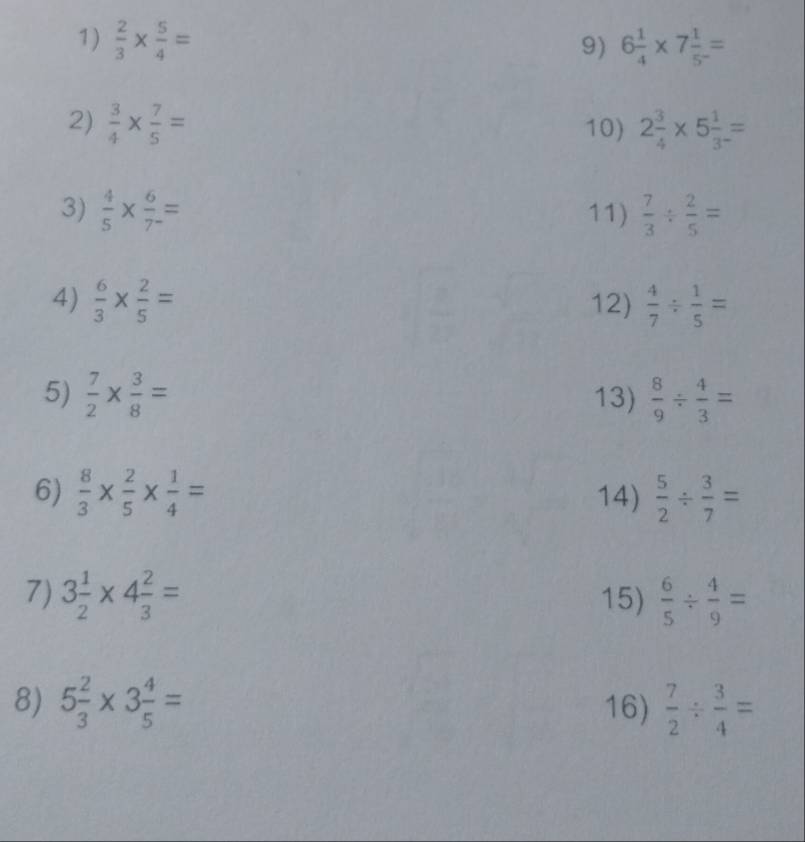  2/3 *  5/4 = 6 1/4 * 7 1/5^- =
9) 
2)  3/4 *  7/5 = 10) 2 3/4 * 5 1/3 =
3)  4/5 *  6/7 = 11)  7/3 /  2/5 =
4)  6/3 *  2/5 = 12)  4/7 /  1/5 =
5)  7/2 *  3/8 = 13)  8/9 /  4/3 =
6)  8/3 *  2/5 *  1/4 = 14)  5/2 /  3/7 =
7) 3 1/2 * 4 2/3 = 15)  6/5 /  4/9 =
8) 5 2/3 * 3 4/5 = 16)  7/2 /  3/4 =