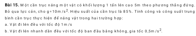 Một cần trục nâng một vật có khối lượng 1 tấn lên cao 5m theo phương thẳng đứng. 
Bỏ qua lực cản, cho g=10m/s^2. Hiệu suất của cần trục là 85%. Tính công và công suất trung 
bình cần trục thực hiện để nâng vật trong hai trường hợp: 
a. Vật đi lên đều với tốc độ 1 m /s
b. Vật đi lên nhanh dần đều với tốc độ ban đầu bằng không, gia tốc 0,5m/s^2.