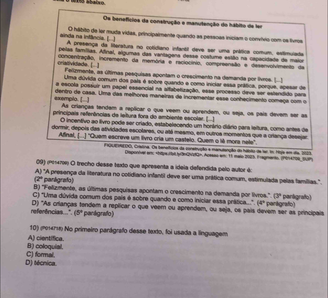 lexto abaixo.
Os benefícios da construção e manutenção do hábito de ler
O hábito de ler muda vidas, principalmente quando as pessoas iniciam o convívio com os livros
ainda na infância. [...]
A presença da literatura no cotidiano infantil deve ser uma prática comum, estimulada
pelas famílias. Afinal, algumas das vantagens desse costume estão na capacidade de maior
concentração, incremento da memória e raciocínio, compreensão e desenvolvimento da
criatividade. [...]
Felizmente, as últimas pesquisas apontam o crescimento na demanda por livros. [...]
Uma dúvida comum dos pais é sobre quando e como iniciar essa prática, porque, apesar de
a escola possuir um papel essencial na alfabetização, esse processo deve ser estendido para
dentro de casa. Uma das melhores maneiras de incrementar esse conhecimento começa com o
exemplo. [...]
As crianças tendem a replicar o que veem ou aprendem, ou seja, os pais devem ser as
principais referências de leitura fora do ambiente escolar. [...]
O incentivo ao livro pode ser criado, estabelecendo um horário diário para leitura, como antes de
dormir, depois das atividades escolares, ou até mesmo, em outros momentos que a criança desejar.
Afinal, [...] "Quem escreve um livro cria um castelo. Quem o lê mora nele".
FIGUEIREDO, Cristina. Os benefícios da construção e manutenção do hábito de ler. In: Hoje em dia. 2023.
Disponível em:. Acesso em: 11 maio 2023. Fragmento. (P014709_SUP)
09) (P014709) O trecho desse texto que apresenta a ídeia defendida pelo autor é:
A) "A presença da literatura no cotidiano infantil deve ser uma prática comum, estimulada pelas famílias.".
(2° parágrafo)
B) “Felízmente, as últimas pesquisas apontam o crescimento na demanda por livros.”. (3° parágrafo)
C) “Uma dúvida comum dos pais é sobre quando e como iniciar essa prática...”. (4° parágrafo)
D) "As crianças tendem a replicar o que veem ou aprendem, ou seja, os pais devem ser as principais
referências...". (5° parágrafo)
10) (P014718) No primeiro parágrafo desse texto, foi usada a linguagem
A) científica.
B) coloquial.
C) formal.
D) técnica.