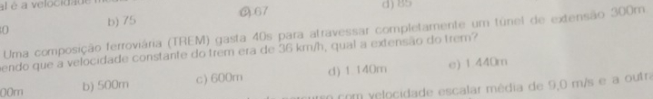 al é a velocidade
b) 75 (67 d) 85
0 Uma composição ferroviária (TREM) gasta 40s para atravessar completamente um túnel de extensão 300m
endo que a velocidade constante do trem era de 36 km/h, qual a extensão do trem?
00m b) 500m c) 600m d) 1.140m e) 1 440m
n com yelocidade escalar média de 9,0 m/s e a outra