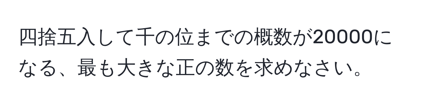 四捨五入して千の位までの概数が20000になる、最も大きな正の数を求めなさい。