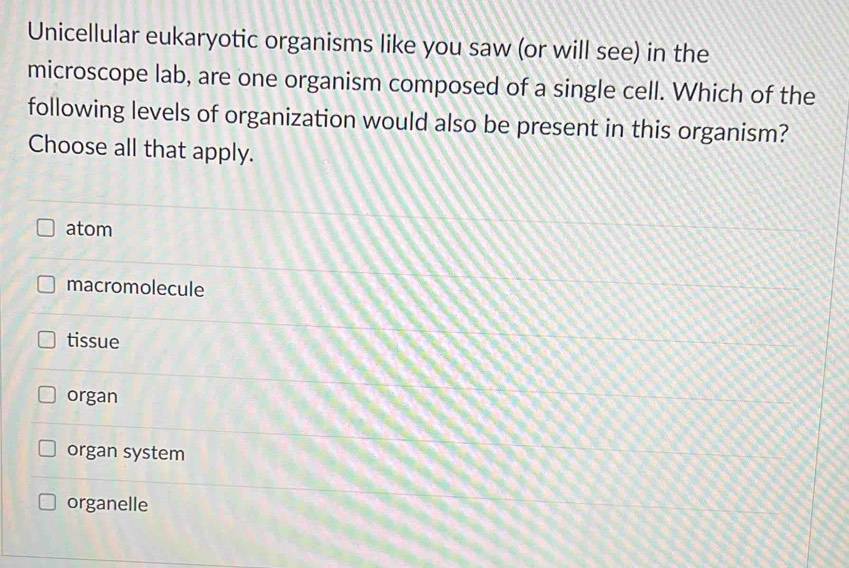 Unicellular eukaryotic organisms like you saw (or will see) in the
microscope lab, are one organism composed of a single cell. Which of the
following levels of organization would also be present in this organism?
Choose all that apply.
atom
macromolecule
tissue
organ
organ system
organelle