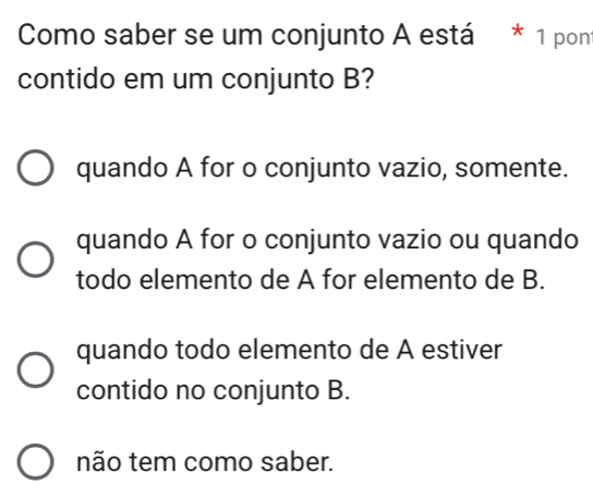 Como saber se um conjunto A está * 1 pont
contido em um conjunto B?
quando A for o conjunto vazio, somente.
quando A for o conjunto vazio ou quando
todo elemento de A for elemento de B.
quando todo elemento de A estiver
contido no conjunto B.
não tem como saber.