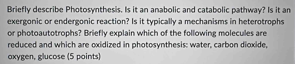 Briefly describe Photosynthesis. Is it an anabolic and catabolic pathway? Is it an 
exergonic or endergonic reaction? Is it typically a mechanisms in heterotrophs 
or photoautotrophs? Briefly explain which of the following molecules are 
reduced and which are oxidized in photosynthesis: water, carbon dioxide, 
oxygen, glucose (5 points)