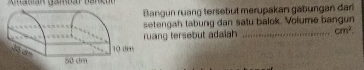 Amatlian gambar Ban u 
angun ruang tersebut merupakan gabungan dari 
tengah tabung dan satu balok. Volume bangun 
ang tersebut adalah _ cm^2.