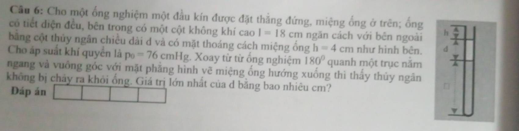 Cho một ống nghiệm một đầu kín được đặt thẳng đứng, miệng ống ở trên; ống 
có tiết diện đều, bên trong có một cột không khí cao I=18cm ngăn cách với bên ngoài 
bằng cột thủy ngân chiều dài d và có mặt thoáng cách miệng ống h=4cm như hình bên. 
Cho áp suất khí quyển là p_0=76cmHg :. Xoay từ từ ống nghiệm 180° quanh một trục năm 
ngang và vuồng góc với mặt phăng hình vẽ miệng ống hướng xuống thì thấy thủy ngân 
không bị chảy ra khỏi ống. Giá trị lớn nhất của d bằng bao nhiêu cm? 
Đáp án