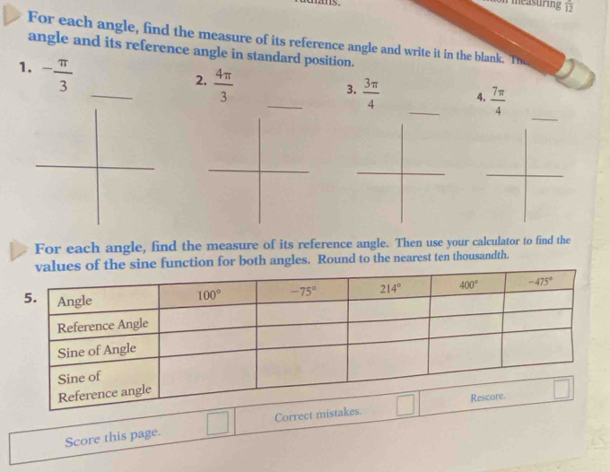 measuring overline 12
For each angle, find the measure of its reference angle and write it in the blank. Th
angle and its reference angle in standard position.
1. - π /3 
2.  4π /3 
_
3.  3π /4 
4.  7π /4 
For each angle, find the measure of its reference angle. Then use your calculator to find the
nction for both angles. Round to the nearest ten thousandth.
Score this page. □ Correct mistakes. □