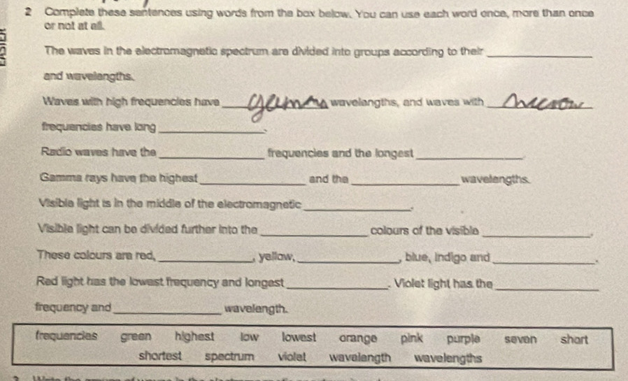 Complete these sentences using words from the box below. You can use each word ence, more than once 
or not at all. 
The waves in the electromagnetic spectrum are divided into groups according to their_ 
and wavelangths. 
Waves with high frequencies have_ wavelangths, and waves with_ 
frequencies have long_ 
Radio waves have the_ frequencies and the longest_ 
Gamma rays have the highest_ and the _wavelangths. 
Visible light is in the middle of the electromagnetic_ 
Visible light can be divided further into the _colours of the visible 
_. 
These colours ara red, _, yellow,_ , blue, indigo and_ 
. 
Red light has the lowast frequency and longest_ . Violet light has the_ 
frequency and_ wavelength. 
frequancias green highest low lowest orange pink purple seven shart 
shortest spectrum violet wavalangth wavelengths