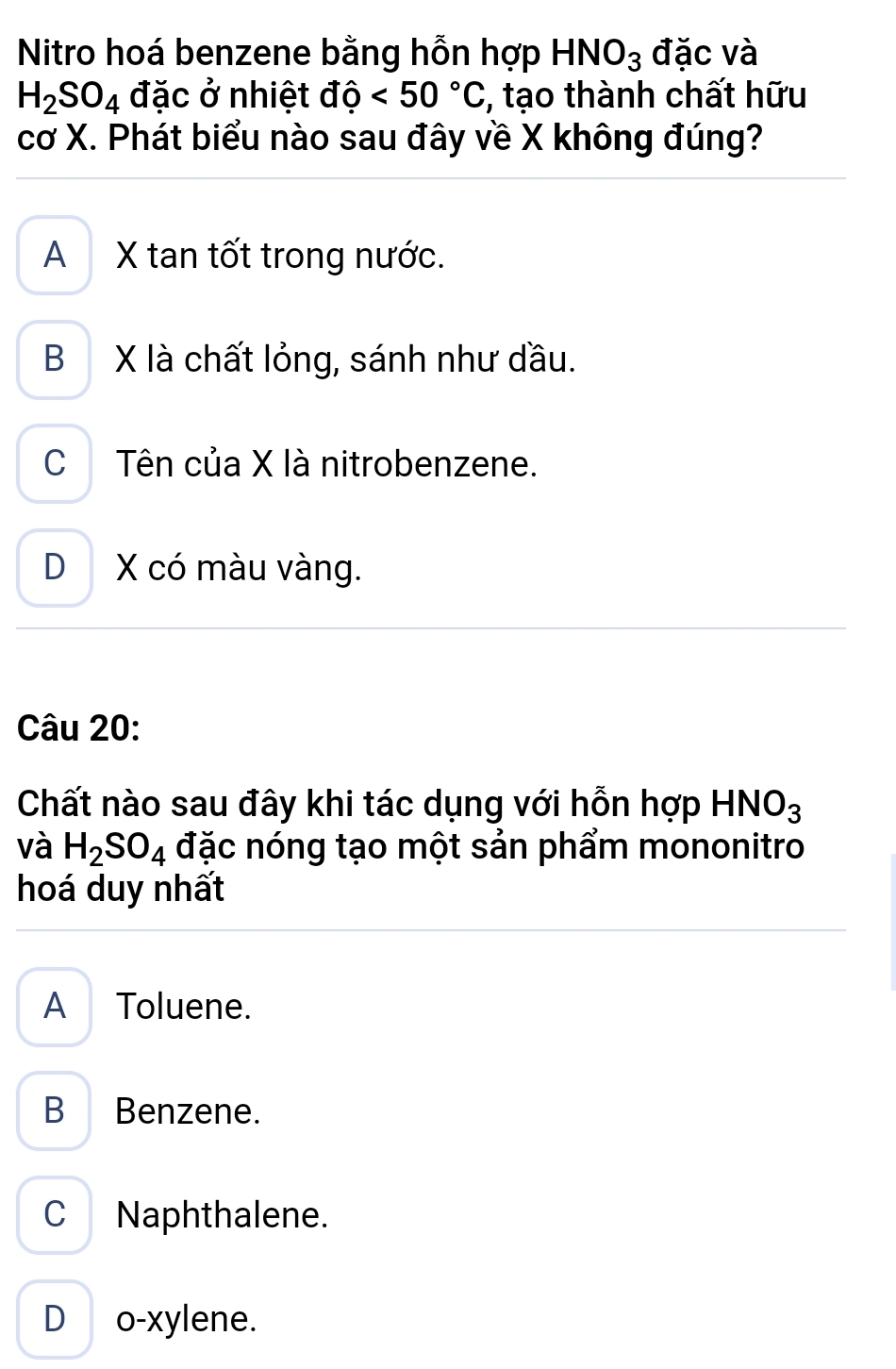 Nitro hoá benzene bằng hỗn hợp HNO_3 đặc và
H_2SO_4 đặc ở nhiệt dhat o<50°C :, tạo thành chất hữu
cơ X. Phát biểu nào sau đây về X không đúng?
A X tan tốt trong nước.
B X là chất lỏng, sánh như dầu.
CTên của X là nitrobenzene.
D X có màu vàng.
Câu 20:
Chất nào sau đây khi tác dụng với hỗn hợp HNO_3
và H_2SO_4 đặc nóng tạo một sản phẩm mononitro
hoá duy nhất
A Toluene.
B Benzene.
C Naphthalene.
D o-xylene.