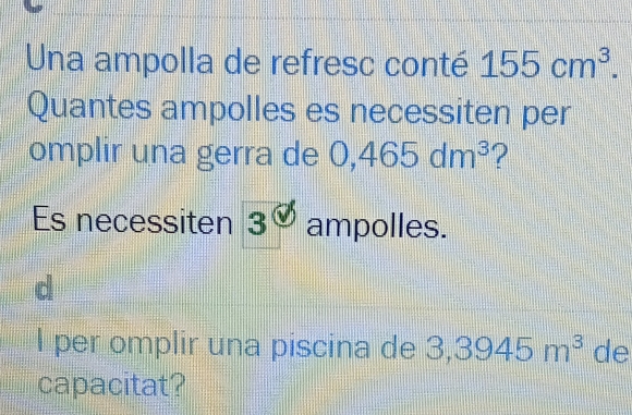 Una ampolla de refresc conté 155cm^3. 
Quantes ampolles es necessiten per 
omplir una gerra de 0,465dm^3 ? 
Es necessiten 3 ampolles. 
I per omplir una piscina de 3,3945m^3 de 
capacitat?