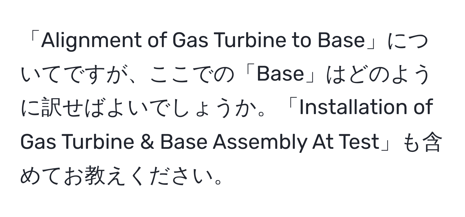 「Alignment of Gas Turbine to Base」についてですが、ここでの「Base」はどのように訳せばよいでしょうか。「Installation of Gas Turbine & Base Assembly At Test」も含めてお教えください。