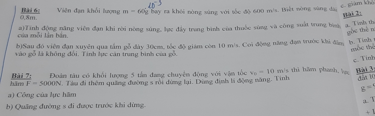 c. giảm khô
Bài 6: Viên đạn khối lượng m=60g bay ra khỏi nòng súng với tốc độ 600 m/s. Biết nòng súng dài
0.8m.
Bài 2:
a)Tính động năng viên đạn khi rời nòng súng, lực đầy trung bình của thuốc súng và công suất trung binh a. Tính th
của mỗi lần bắn.
gốc thế n
b)Sau đó viên đạn xuyên qua tấm gỗ dày 30cm, tốc độ giảm còn 10 m/s. Coi động năng đạn trước khi đâm b. Tính1
mốc thế
vào gỗ là không đổi. Tính lực cản trung bình của gỗ.
c. Tính
Bài 7: Đoàn tàu có khối lượng 5 tấn đang chuyển động với vận tốc v_0=10m/s thì hãm phanh, lực Bài 3:
hamF=5000N. Tàu đi thêm quãng đường s rồi dừng lại. Dùng định lí động năng. Tính
đất 10
g=
a) Công của lực hãm
a. T
b) Quãng đường s đi được trước khi dừng.
+ 1