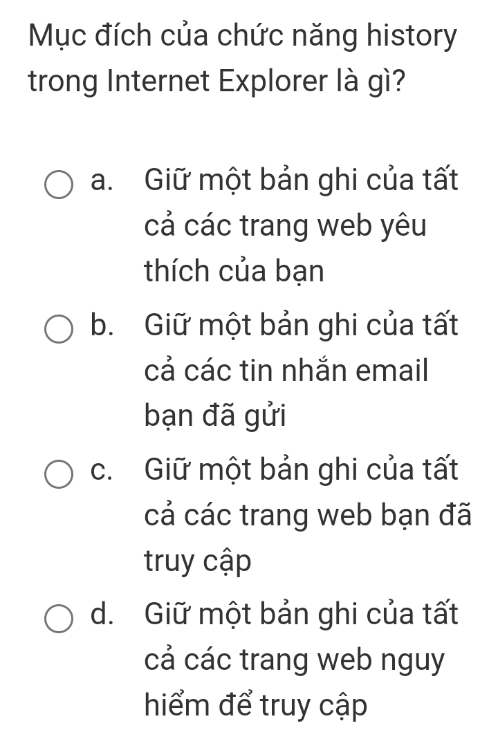 Mục đích của chức năng history
trong Internet Explorer là gì?
a. Giữ một bản ghi của tất
cả các trang web yêu
thích của bạn
b. Giữ một bản ghi của tất
cả các tin nhắn email
bạn đã gửi
c. Giữ một bản ghi của tất
cả các trang web bạn đã
truy cập
d. Giữ một bản ghi của tất
cả các trang web nguy
hiểm để truy cập