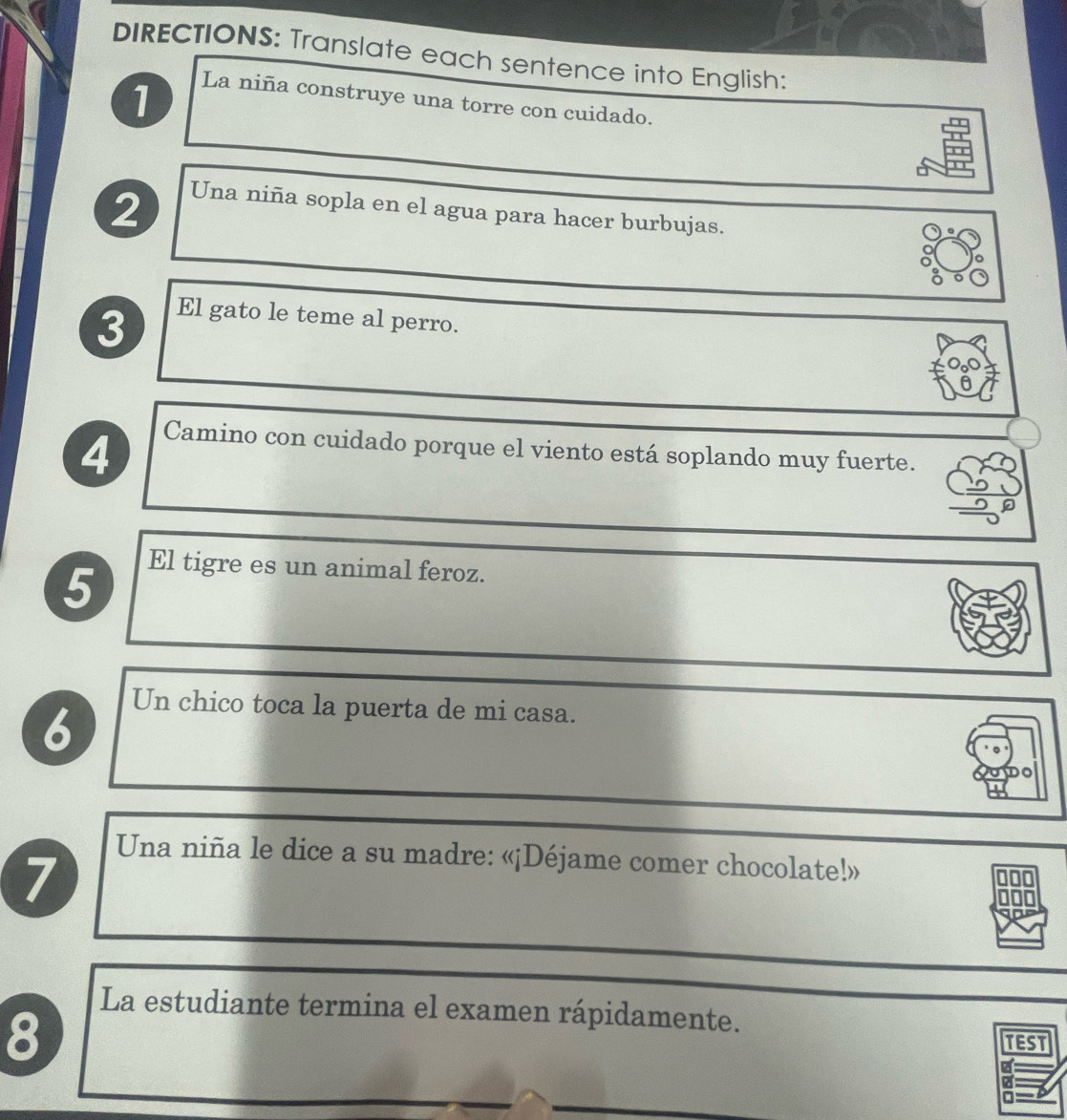 DIRECTIONS: Translate each sentence into English: 
1 La niña construye una torre con cuidado. 
2 
Una niña sopla en el agua para hacer burbujas. 
3 
El gato le teme al perro. 
4 Camino con cuidado porque el viento está soplando muy fuerte. 
5 
El tigre es un animal feroz. 
6 
Un chico toca la puerta de mi casa. 
7 
Una niña le dice a su madre: «¡Déjame comer chocolate!» 
La estudiante termina el examen rápidamente. 
8 
TEST