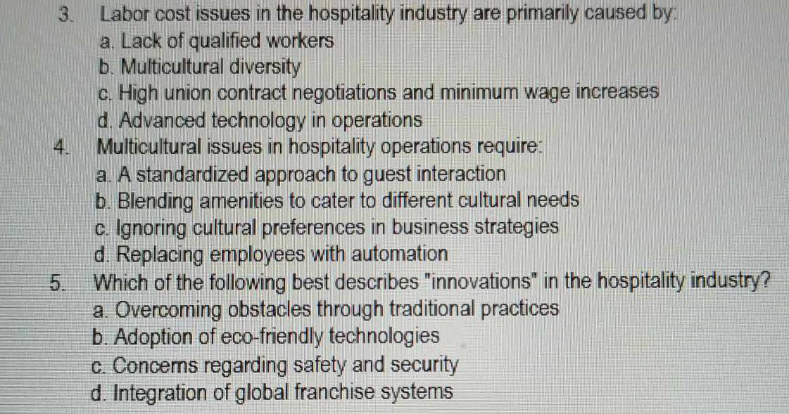 Labor cost issues in the hospitality industry are primarily caused by:
a. Lack of qualified workers
b. Multicultural diversity
c. High union contract negotiations and minimum wage increases
d. Advanced technology in operations
4. Multicultural issues in hospitality operations require:
a. A standardized approach to guest interaction
b. Blending amenities to cater to different cultural needs
c. Ignoring cultural preferences in business strategies
d. Replacing employees with automation
5. Which of the following best describes "innovations" in the hospitality industry?
a. Overcoming obstacles through traditional practices
b. Adoption of eco-friendly technologies
c. Concerns regarding safety and security
d. Integration of global franchise systems