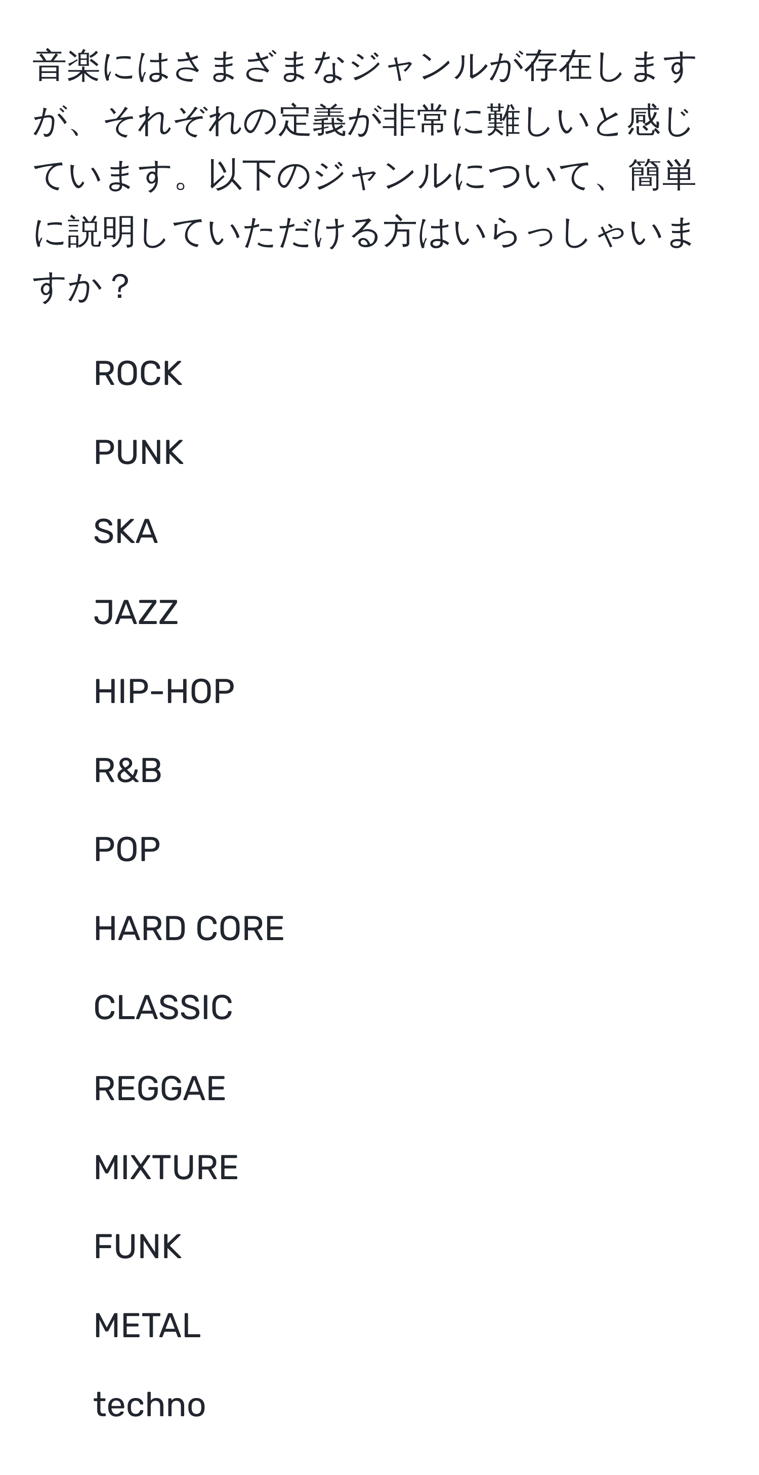 音楽にはさまざまなジャンルが存在しますが、それぞれの定義が非常に難しいと感じています。以下のジャンルについて、簡単に説明していただける方はいらっしゃいますか？  
- ROCK  
- PUNK  
- SKA  
- JAZZ  
- HIP-HOP  
- R&B  
- POP  
- HARD CORE  
- CLASSIC  
- REGGAE  
- MIXTURE  
- FUNK  
- METAL  
- techno
