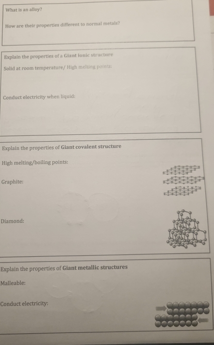 What is an alloy? 
How are their properties different to normal metals? 
Explain the properties of a Giant ionic structure 
Solid at room temperature/ High melting points: 
Conduct electricity when liquid: 
Explain the properties of Giant covalent structure 
High melting/boiling points: 
Graphite: 
Diamond: 
Explain the properties of Giant metallic structures 
Malleable: 
Conduct electricity: