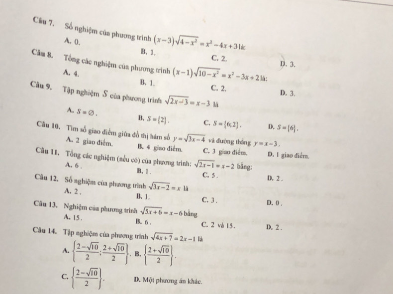 Số nghiệm của phương trình (x-3)sqrt(4-x^2)=x^2-4x+3 lá:
A. 0.
B. 1. C. 2. D. 3.
Câu 8. Tổng các nghiệm của phương trình (x-1)sqrt(10-x^2)=x^2-3x+2 lá:
A. 4. C. 2.
B. 1.
D. 3.
Câu 9. Tập nghiệm S của phương trình sqrt(2x-3)=x-3 là
A, S=varnothing . B. S= 2 . C. S= 6;2 . D. S= 6 .
Câu 10. Tìm số giao điểm giữa đồ thị hám số y=sqrt(3x-4) và đường thắng y=x-3.
A. 2 giao điểm, B. 4 giao diễm. C. 3 giao điểm. D. 1 giao điểm.
Câu 11. Tổng các nghiệm (nều có) của phương trình: sqrt(2x-1)=x-2 bằng:
A. 6 . B. 1 . C. 5 . D. 2 .
Câu 12. Số nghiệm của phương trình sqrt(3x-2)=x là
A. 2 . B. 1. C. 3 . D. 0 ,
Câu 13. Nghiệm của phương trình sqrt(5x+6)=x-6 bằng
A. 15 . B. 6 . C. 2 và 15. D. 2 .
Câu 14. Tập nghiệm của phương trình sqrt(4x+7)=2x-1 là
A.   (2-sqrt(10))/2 ; (2+sqrt(10))/2 . B.   (2+sqrt(10))/2  .
C.   (2-sqrt(10))/2  . D. Một phương án khác.