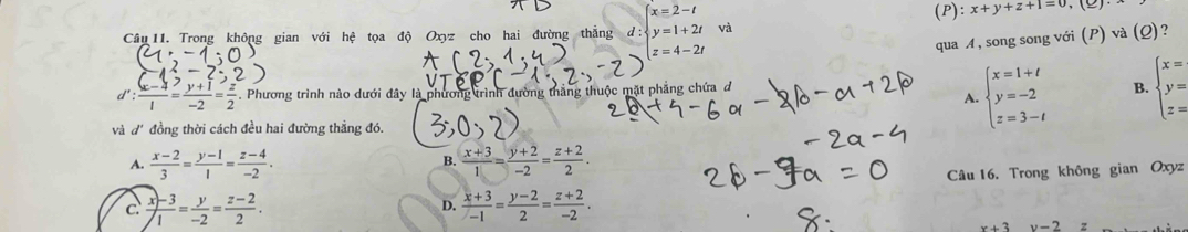 (P): x+y+z+1=0
Câu 11. Trong không gian với hệ tọa độ Oxyz cho hai đường thắng d beginarrayl x=2-t y=1+2t z=4-2tendarray. và
qua M, song song với (P) và (Q)?
d': ((x-4))/1 = (y+1)/-2 = z/2 . Phương trình nào dưới đây là phương trình đường thắng thuộc mặt phẳng chứa đ
A. beginarrayl x=1+t y=-2 z=3-tendarray. B. beginarrayl x= y= z=endarray.
và d'đồng thời cách đều hai đường thẳng đó.
A.  (x-2)/3 = (y-1)/1 = (z-4)/-2 . B.  (x+3)/1 = (y+2)/-2 = (z+2)/2 .
c  (x)-3)/1 = y/-2 = (z-2)/2 . Câu 16. Trong không gian Oxyz
D.  (x+3)/-1 = (y-2)/2 = (z+2)/-2 .
x+3 v-2z