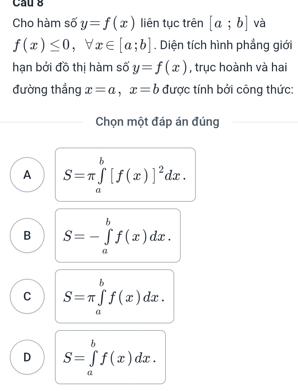 Cau 8
Cho hàm số y=f(x) liên tục trên [a;b] và
f(x)≤ 0, forall x∈ [a;b]. Diện tích hình phẳng giới
hạn bởi đồ thị hàm số y=f(x) , trục hoành và hai
đường thắng x=a, x=b được tính bởi công thức:
Chọn một đáp án đúng
A S=π ∈tlimits _a^(b[f(x)]^2)dx.
B S=-∈tlimits _a^bf(x)dx.
C S=π ∈tlimits _a^bf(x)dx.
D S=∈tlimits _a^bf(x)dx.