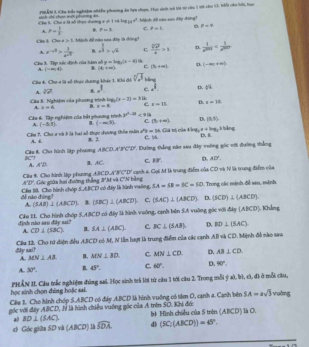 PHÂN I. Câu trắc nghiệm nhiều phương án lựa chọn. Học sinh trả lời từ câu 1 tới câu 12. Mỗi câu hỏi, học
sinh chỉ chọn một phương án.
Câu 1. Cho a là số thực dương a!= 1 và log _sqrt[3](a)a^3. Mệnh đề nào sau đây đúng?
A. P= 1/3 . B. P=3. C. P=1. D. P=9.
Câu 2. Cho a 1.N Mệnh đề nào sau đây là đúng?
A. a^(-sqrt(3))> 1/a^(sqrt(5)) . B. a^(frac 1)3>sqrt(a). C.  sqrt[3](a^2)/a >1. D.  1/a^(2016) 
Câu 3. Tập xác định của hàm số y=log _3(x-4) là.
A. (-∈fty ;4). B. (4;+∈fty ). C. (5;+∈fty ). D. (-∈fty ;+∈fty ).
Câu 4. Cho # là số thực dương khác 1. Khi đó sqrt[4](a^(frac 2)3) bằng
C. a^(frac 3)8.
A. sqrt[3](a^2). B. a^(frac 8)3. D. sqrt[6](a).
Câu 5. Nghiệm của phương trình log _2(x-2)=3 là:
C.
A. x=6. B. x=8. x=11. D. x=10.
Câu 6. Tập nghiệm của bắt phương trình 3^(x^2)-23<9</tex> là
A. (-5;5).
B. (-∈fty ;5). C. (5;+∈fty ). D. (0;5).
Câu 7. Cho a và b là hai số thực dương thỏa mãn a^4b=16. Giả itri của 4log _2a+log _2 bban σ
C. 16.
A. 4. B. 2. D. 8.
Câu 8. Cho hình lập phương ABCD. A'B'C'D'. Đường thẳng nào sau đây vuông góc với đường thẳng
BC' 2
A. A'D. B. AC. C. BB'. D. AD'.
Câu 9. Cho hình lập phương ABCD. A'B'C'D' cạnh a. Gọi M là trung điểm của CD và N là trung điểm của
A'D' Góc giữa hai đường thẳng B'M và C'N bằng
Câu 10. Cho hình chóp S.ABCD có đáy là hình vuông, SA=SB=SC=SD. Trong các mệnh đề sau, mệnh
đề nào đúng? D. (SCD)⊥ (ABCD).
A. (SAB)⊥ (ABCD). B. (SBC)⊥ (ABCD) 1 C. (SAC)⊥ (ABCD).
Câu 11. Cho hình chóp S.ABCD có đáy là hình vuông, cạnh bên SA vuông góc với đáy (ABCD). Khẳng
định nào sau đây sai?
A. CD⊥ (SBC). B. SA⊥ (ABC). C. BC⊥ (SAB). D. BD⊥ (SAC).
Câu 12. Cho tứ diện đều ABCD có M, N lần lượt là trung điểm của các cạnh AB và CD. Mệnh đề nào sau
đây sai? D. AB⊥ CD.
A. MN⊥ AB. B. MN⊥ BD. C. MN⊥ CD.
D. 90°.
A. 30°.
B. 45°.
C. 60°.
PHÂN II. Câu trắc nghiệm đúng sai. Học sinh trả lời từ câu 1 tới câu 2. Trong mỗi ý a), b), c), d) ở mỗi câu,
học sinh chọn đúng hoặc sai.
Câu 1. Cho hình chóp S.ABCD có đáy ABCD là hình vuông có tâm O, cạnh a. Cạnh bên SA=asqrt(3) vuông
góc với đáy ABCD, H là hình chiếu vuông góc của A trên SO. Khi đó:
a) BD⊥ (SAC). b) Hình chiếu của S trên (ABCD) là O.
c) Góc giữa SD và (ABCD) là widehat SDA. d) (SC;(ABCD))=45°.