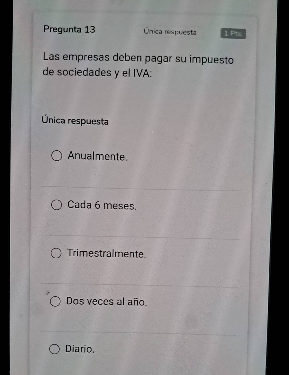 Pregunta 13 Única respuesta 1 Pts.
Las empresas deben pagar su impuesto
de sociedades y el IVA:
Única respuesta
Anualmente.
Cada 6 meses.
Trimestralmente.
Dos veces al año.
Diario.