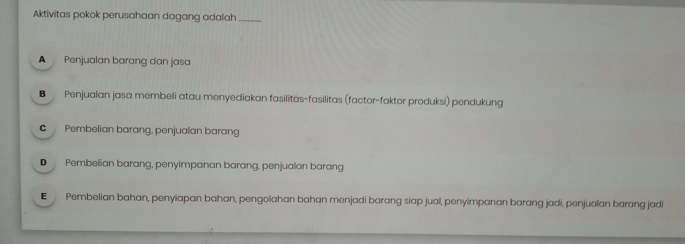 Aktivitas pokok perusahaan dagang adalah_
A Penjualan barang dan jasa
B Penjualan jasa membeli atau menyediakan fasilitas-fasilitas (factor-faktor produksi) pendukung
C Pembelian barang, penjualan barang
D Pembelian barang, penyimpanan barang, penjualan barang
€ Pembelian bahan, penyiapan bahan, pengolahan bahan menjadi barang siap jual, penyimpanan barang jadi, penjualan barang jadi