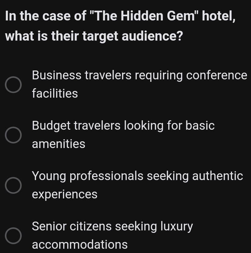 In the case of "The Hidden Gem" hotel,
what is their target audience?
Business travelers requiring conference
facilities
Budget travelers looking for basic
amenities
Young professionals seeking authentic
experiences
Senior citizens seeking luxury
accommodations