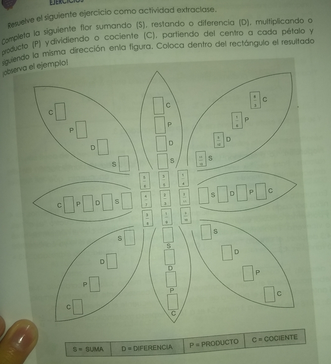 Resuelve el siguiente ejercicio como actividad extraclase.
Completa la siguiente flor sumando (S), restando o diferencia (D), multiplicando o
producto (P) ydividiendo o cociente (C), partiendo del centro a cada pétalo y
siguviendo la misma dirección enla figura. Coloca dentro del rectángulo el resultado
jobser
S=SUMA D= DIFERENCIA P= PRODUCTO C= COCIENTE