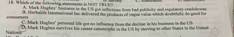 harvety
18. Which of the following statements is NOT TRUE? C. Aamfration
A. Mark Hughes’ business in the US got inflictions from bad publicity and regulatory crackdowns
B. Herbalife International Inc delivered the products of vague value which doubtfully do good for
consumers
C. Mark Hughes’ personal life got no influence from the decline in his business in the US
(D) Mark Hughes survives his career catastrophe in the US by moving to other States in the United
Nations