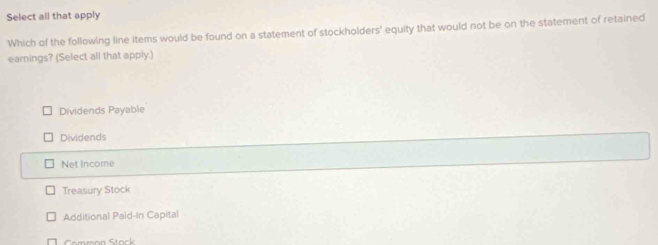 Select all that apply
Which of the following line items would be found on a statement of stockholders' equity that would not be on the statement of retained
earnings? (Select all that apply.)
Dividends Payable
Dividends
Net Income
Treasury Stock
Additional Paid-In Capital
Common Stock