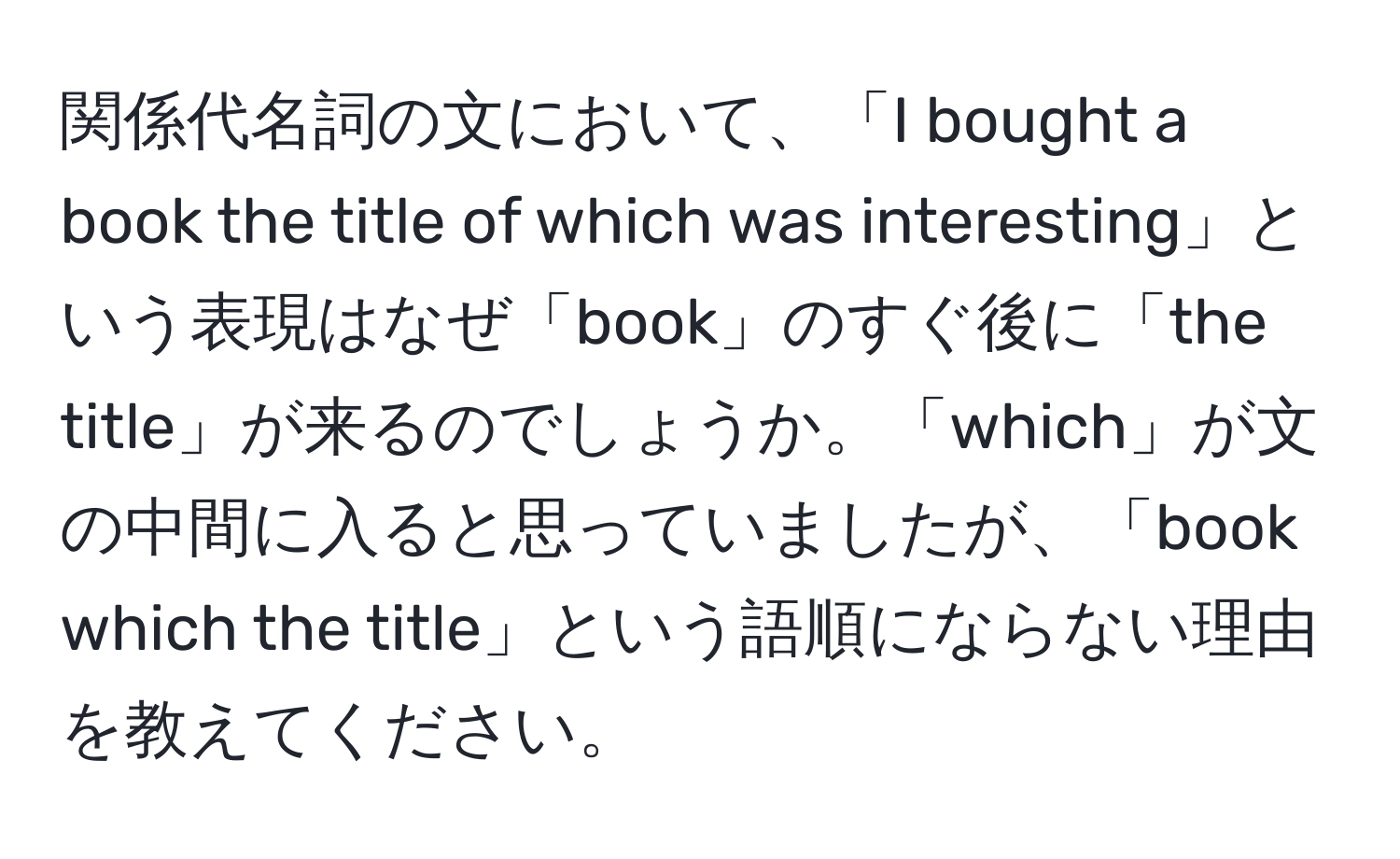 関係代名詞の文において、「I bought a book the title of which was interesting」という表現はなぜ「book」のすぐ後に「the title」が来るのでしょうか。「which」が文の中間に入ると思っていましたが、「book which the title」という語順にならない理由を教えてください。