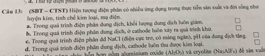 T hư tự điện phân ở anode là H9O.
Câu 13: (SBT - CTST) Hiện tượng điện phân có nhiều ứng dụng trong thực tiễn sản xuất và đời sống như
luyện kim, tinh chế kim loại, mạ điện.
a. Trong quá trình điện phân dung dịch, khối lượng dung dịch luôn giảm.
b. Trong quá trình điện phân dung dịch, ở cathode luôn xảy ra quá trình khử,
e. Trong quá trình điện phân dd NaCl (điện cực trơ, có màng ngăn), pH của dung dịch tăng.
d. Trong quá trình điện phân dung dịch, cathode luôn thu được kim loại.
* y h n hợn gồm aluminium oxide (Al_2O_3) và cryolite (Na³AlF₆) đề sản xuất