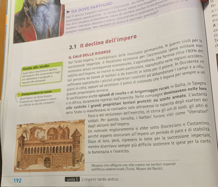 DA DOVE PARTIAMO
Per
Nel V secolo l'impero romano d'Occidente, da ter
a ca
popolazioni germaniche: la stessa Roma viene saccheg!
Nel 476 l'impero d'Occidente cessa di esistère anche formalment
me
barbaro Odoacre depone Lultimo imperatore e restituisce a Costantino
era
insegne impenali. Ma l'eredità di Roma è davvero perduta'
A
ca
3.1 Il declino dell’impero
ric
Ta
IL CALO DELLE RISORSE
Guida allo studio Nel Tardo Impero, il moltiplicarsi delle incursioni germaniche, le guerre civili per la
Quali fattori favorirono il declino successione imperiale, il fiscalismo eccessivo per l'accresciuta spesa militare non
c
reddito dell'impero, ne risenti in modo particolare, soprattutto nelle regioni occiden.
rispondi alle domande. con attenzione il paragrafo e dell'impero? Per comprenderli leggi restarono senza conseguenze economiche. L'agricoltura, che forniva circa l'80% de
tali percorse da bande di barbari o da eserciti in lotta per il potere. In Occidente ne
soffrirono soprattutto i piccoli proprietari costretti ad abbandonare i campi e a rifu.
1 Comprendere le cause giarsi in città, oppure ad accettare il patto di colonato che li legava per sempre a un
Fandebolíroro lagricoltura e resero Si verificarono anche episodi di rivolta e di brigantaggio rurale in Gallia, in Spagna
Quali fattori nei Tardo Impero grande proprietario terriero.
più difficile la vita dei contadini? e in Africa, duramente repressi dall'esercito. Nelle campagne dominavano nelle loro
ville rustiche i grandi proprietari terrieri protetti da scorte armate. L'autorità
dello Stato si manifestava ai contadini solo attraverso la rapacità degli esattori del
fisco o dei reclutatori dell'esercito, in cerca gli uni di soldi, gli altri di
oldati. Per questo, talvolta, i barbari furono visti come "liberatori"
agli abitanti dell'impero.
Un notevole miglioramento si ebbe sotto Diocleziano e Costantino,
perché seppero assicurare all'impero un periodo di pace e di stabilità.
Dopo di Ioro, però, ripresero le lotte per la successione imperiale,
mentre diventava sempre più difficile sostenere le spese per la corte,
a burocrazia e l'esercito.
Mosaico che raffigura una villa rustica nei territori imperiali
dell'Africa settentrionale (Tunisi, Museo del Bardo).
192 unità 5 L'impero tardo antico