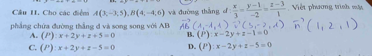 Cho các điểm A(3;-3;5), B(4;-4;6) và đường thẳng d  x/3 = (y-1)/-2 = (z-3)/1  Viết phương trình mặt
phẳng chứa đường thẳng d và song song với AB
B.
A. (P):x+2y+z+5=0 (P):x-2y+z-1=0
D.
C. (P):x+2y+z-5=0 (P):x-2y+z-5=0