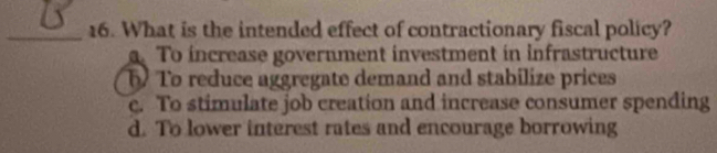 What is the intended effect of contractionary fiscal policy?. To increase government investment in infrastructure
5 To reduce aggregate demand and stabilize prices
c. To stimulate job creation and increase consumer spending
d. To lower interest rates and encourage borrowing