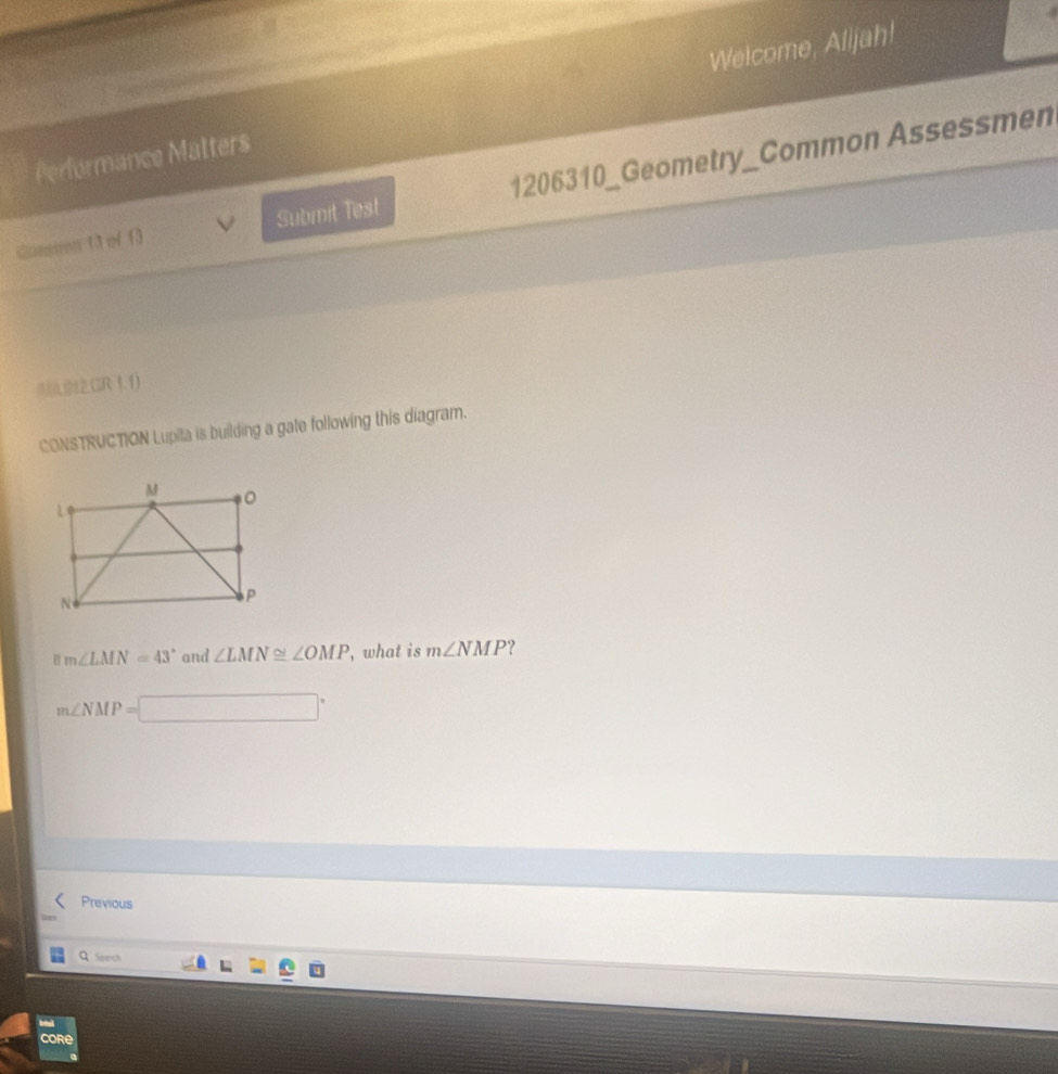 Welcome, Alijah! 
Performance Matters 
Qoeseon 13 of 13 Submit Test 1206310_Geometry_Common Assessmen 
GR1.1) 
CONSTRUCTION Lupita is building a gate following this diagram.
m∠ LMN=43° and ∠ LMN≌ ∠ OMP , what is m∠ NMP ?
m∠ NMP=□°
Previous 
Q Seech 
Core