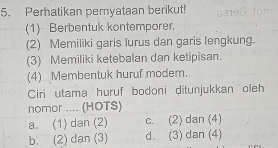 Perhatikan pernyataan berikut!
(1) Berbentuk kontemporer.
(2) Memiliki garis lurus dan garis lengkung.
(3) Memiliki ketebalan dan ketipisan.
(4) Membentuk huruf modern.
Ciri utama huruf bodoni ditunjukkan oleh
nomor .... (HOTS)
a. (1) dan (2) c. (2) dan (4)
b. (2) dan (3) d. (3) dan (4)