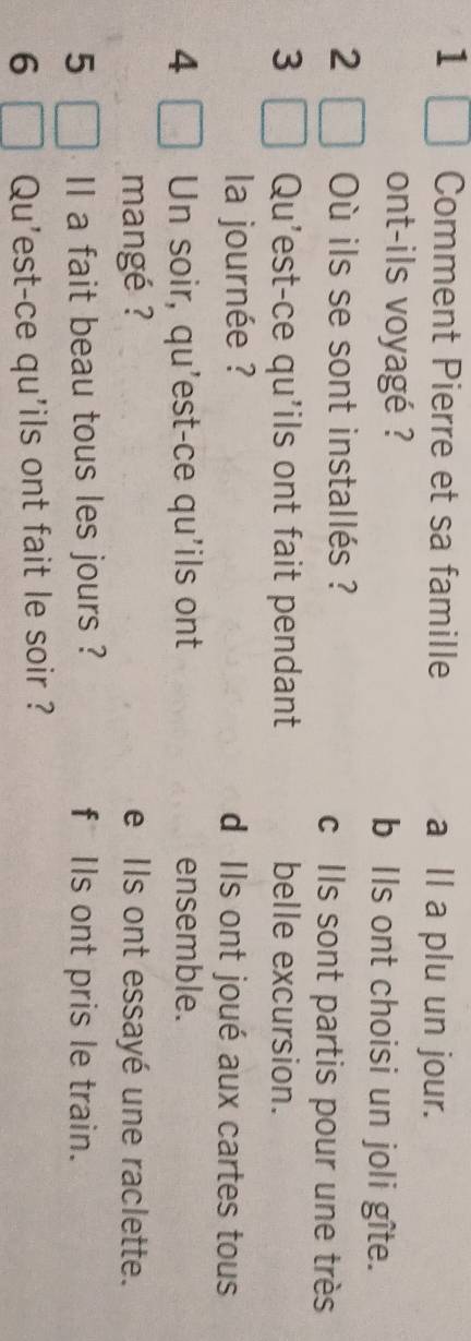 Comment Pierre et sa famille a Il a plu un jour.
ont-ils voyagé ? b Ils ont choisi un joli gîte.
2 Où ils se sont installés ? c Ils sont partis pour une très
3 Qu’est-ce qu'ils ont fait pendant belle excursion.
la journée ? d Ils ont joué aux cartes tous
4 Un soir, qu’est-ce qu'ils ont ensemble.
mangé ? e Ils ont essayé une raclette.
5 II a fait beau tous les jours ? f Ils ont pris le train.
6 Qu'est-ce qu'ils ont fait le soir ?