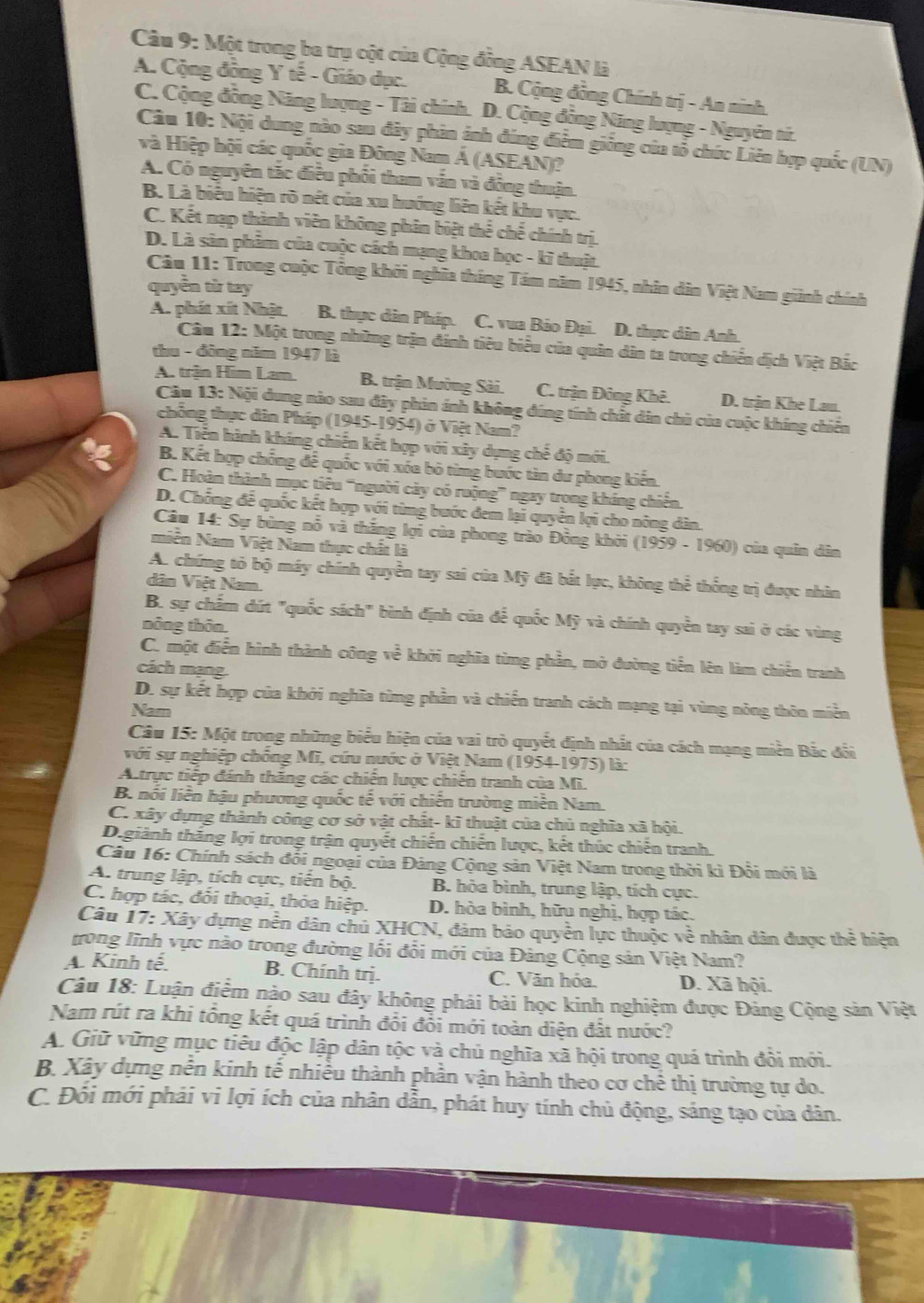 Một trong ba trụ cột của Cộng đồng ASEAN là
A. Cộng đồng Y tế - Giáo dục. B. Cộng đồng Chính trị - An ninh.
C. Cộng đồng Năng lượng - Tài chính. D. Cộng đồng Năng lượng - Nguyên tí.
Câu 10: Nội dung nào sau đây phin ảnh đúng điễm giống của tổ chức Liên hợp quốc (UN)
và Hiệp hội các quốc gia Đông Nam Á (ASEAN)?
A. Có nguyên tác điều phối tham vấn và động thuận.
B. Là biêu hiện rõ nét của xu hướng liên kết khu vực.
C. Kết nạp thành viên không phân biệt thể chế chính trị.
D. Là sân phẩm của cuộc cách mạng khoa học - kĩ thuật.
Câu 11: Trong cuộc Tổng khởi nghĩa tháng Tám năm 1945, nhân dân Việt Nam giành chính
quyền từ tay
A. phát xít Nhật. B. thực dân Pháp. C. vua Bảo Đại. D. thực dân Anh.
Câu 12: Một trong những trận đánh tiêu biểu của quân dân ta trong chiến dịch Việt Bắc
thu - đông năm 1947 là
A. trận Him Lam. B. trận Mường Sài. C. trận Đông Khê. D. trận Khe Lau.
Câu 13: Nội dung nào sau đây phin ánh không đúng tính chất dân chủ của cuộc khíng chiến
chông thực dân Pháp (1945-1954) ở Việt Nam?
A. Tiền hành kháng chiến kết hợp với xây dựng chế độ mới.
5 B. Kết hợp chồng để quốc với xóa bỏ từng bước tìn dư phong kiến.
C. Hoàn thành mục tiêu ''người cày có ruộng” ngay trong kháng chiến.
D. Chống để quốc kết hợp với từng bước đem lại quyền lợi cho nông dân.
Câu 14: Sự bùng nổ và thắng lợi của phong trào Đồng khởi (1959 - 1960) của quân dân
miền Nam Việt Nam thực chất là
A. chứng tỏ bộ máy chính quyền tay sai của Mỹ đã bắt lực, không thể thống trị được nhìn
dân Việt Nam.
B. sự chẩm dứt "quốc sách" bình định của để quốc Mỹ và chính quyền tay sai ở các vùng
nông thôn
C. một điễn hình thành công về khởi nghĩa từng phần, mở đường tiến lên làm chiến tranh
cách mạng
D. sự kết hợp của khởi nghĩa từng phần và chiến tranh cách mạng tại vùng nông thôn miền
Narn
Câu 15: Một trong những biểu hiện của vai trò quyết định nhất của cách mạng miền Bắc đối
với sự nghiệp chống Mĩ, cứu nước ở Việt Nam (1954-1975) là:
A.trực tiếp đánh thăng các chiến lược chiến tranh của Mĩ.
B. nổi liễn hậu phương quốc tế với chiến trường miễn Nam
C. xây dựng thành công cơ sở vật chất- kĩ thuật của chủ nghĩa xã hội.
D.giành thắng lợi trong trận quyết chiến chiến lược, kết thúc chiến tranh.
Câu 16: Chính sách đổi ngoại của Đảng Cộng sản Việt Nam trong thời kì Đỗi mới là
A. trung lập, tích cực, tiến bộ. B. hòa bình, trung lập, tích cực.
C. hợp tác, đỏi thoại, thỏa hiệp. D. hòa bình, hữu nghị, hợp tác.
Câu 17: Xây dựng nền dân chủ XHCN, đảm bảo quyển lực thuộc về nhân dân được thể hiện
trong lĩnh vực nào trong đường lối đổi mới của Đảng Cộng sản Việt Nam?
A. Kinh tế. B. Chính trị. C. Văn hóa. D. Xã hội.
Câu 18: Luận điểm nào sau đây không phải bài học kinh nghiệm được Đảng Cộng sản Việt
Nam rút ra khi tổng kết quá trình đổi đổi mới toàn diện đất nước?
A. Giữ vững mục tiêu độc lập dân tộc và chủ nghĩa xã hội trong quá trình đổi mới.
B. Xây dựng nễn kinh tế nhiều thành phần vận hành theo cơ chế thị trường tự do.
C. Đỗi mới phải vi lợi ích của nhân dẫn, phát huy tính chủ động, sáng tạo của dân.