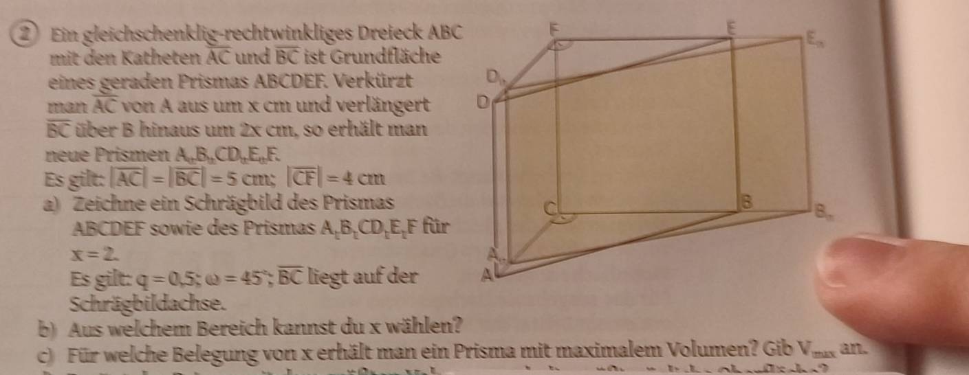 Ein gleichschenklig-rechtwinkliges Dreieck AB
mit den Katheten overline AC und overline BC ist Grundfläche
eines geraden Prismas ABCDEF. Verkürzt 
man overline AC von A aus um x cm und verlängert
overline BC über B hinaus um 2x cm, so erhält man
neue Prismen A_nB_nCD_nE_nF.
Es gilt: |overline AC|=|overline BC|=5cm;|overline CF|=4cm
a) Zeichne ein Schrägbild des Prismas
ABCDEF sowie des Prismas A_1B_1CD_1E_1F für
x=2.
Es gilt: q=0.5;omega =45°;overline BC liegt auf der 
Schrägbildachse.
b) Aus welchem Bereich kannst du x wählen?
c) Für welche Belegung von x erhält man ein Prisma mit maximalem Volumen? Gib V_maxan