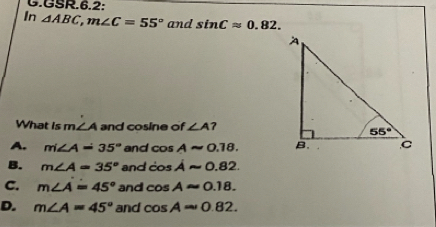 GSR.6.2:
In △ ABC,m∠ C=55° and sin Capprox 0.82.
What is m ∠ A and cosine of ∠ A
A. m∠ A=35° and cos Aapprox 0.18.
B. m∠ A=35° and cos Aapprox 0.82
C. m∠ A=45° and cos Aapprox 0.18.
D. m∠ A=45° and cos Aapprox 0.82.