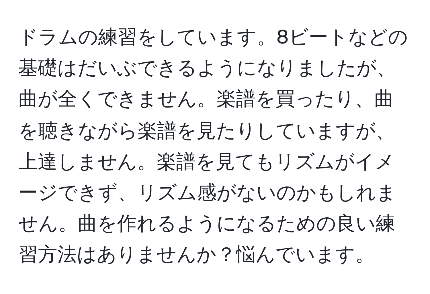 ドラムの練習をしています。8ビートなどの基礎はだいぶできるようになりましたが、曲が全くできません。楽譜を買ったり、曲を聴きながら楽譜を見たりしていますが、上達しません。楽譜を見てもリズムがイメージできず、リズム感がないのかもしれません。曲を作れるようになるための良い練習方法はありませんか？悩んでいます。